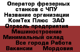 Оператор фрезерных станков с ЧПУ › Название организации ­ КомТех-Плюс, ЗАО › Отрасль предприятия ­ Машиностроение › Минимальный оклад ­ 35 000 - Все города Работа » Вакансии   . Мордовия респ.